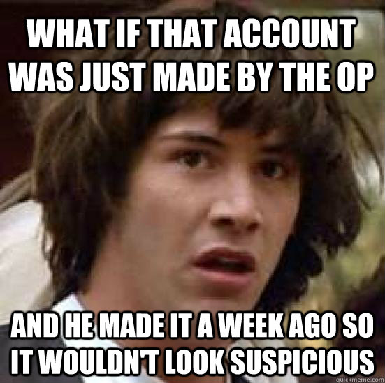 What if that account was just made by the OP and he made it a week ago so it wouldn't look suspicious  conspiracy keanu