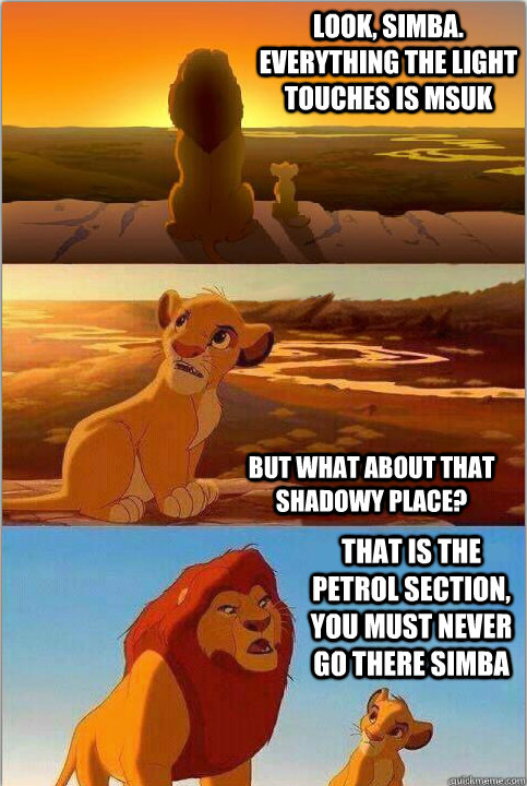 Look, Simba. Everything the light touches is MSUK But what about that shadowy place? That is the petrol section, you must never go there Simba - Look, Simba. Everything the light touches is MSUK But what about that shadowy place? That is the petrol section, you must never go there Simba  Shadowy Place from Lion King