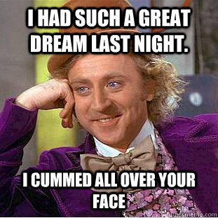 I had such a great dream last night. I cummed all over your face  Condescending Wonka
