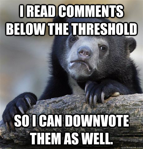 I read comments below the threshold So i can downvote them as well.  Confession Bear