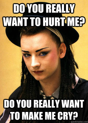 Do you really want to hurt me? Do you really want to make me cry?  Smug boy george