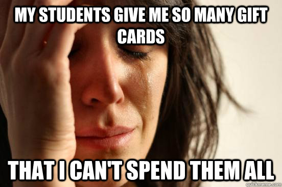My students give me so many gift cards That I can't spend them all  First World Problems