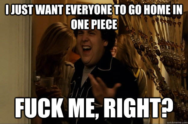 I just want everyone to go home in one piece Fuck Me, Right? - I just want everyone to go home in one piece Fuck Me, Right?  Fuck Me, Right