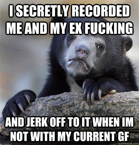 I secretly recorded me and my ex fucking And jerk off to it when im not with my current GF  Confession Bear
