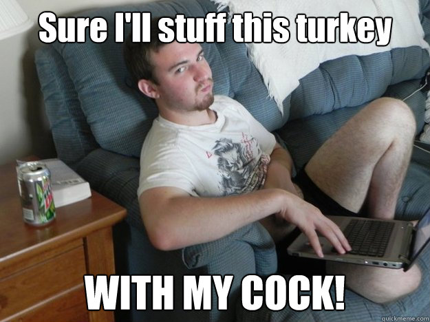 Sure I'll stuff this turkey WITH MY COCK!  