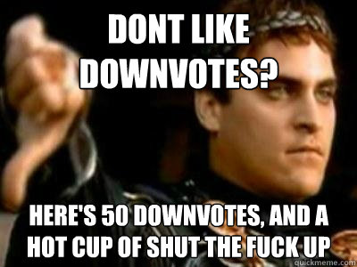 dont like downvotes? Here's 50 downvotes, and a hot cup of shut the fuck up  Downvoting Roman