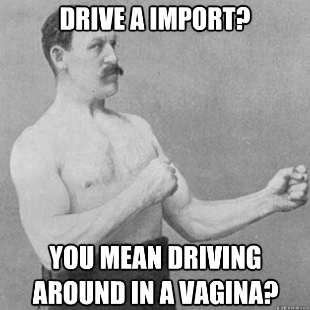 Drive a import?  You mean driving around in a vagina?   overly manly man