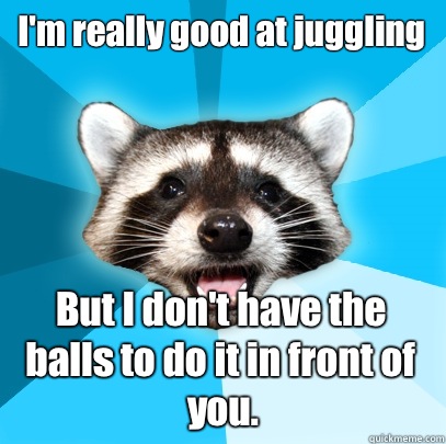 I'm really good at juggling But I don't have the balls to do it in front of you.  Lame Pun Coon
