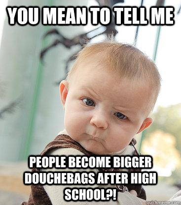 you mean to tell me people become BIGGER douchebags after high school?!  skeptical baby