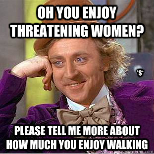 Oh you enjoy threatening women? please tell me more about how much you enjoy walking *$*  Condescending Wonka