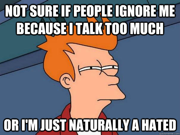 Not sure if people ignore me  because i talk too much Or I'm just naturally a hated  Futurama Fry