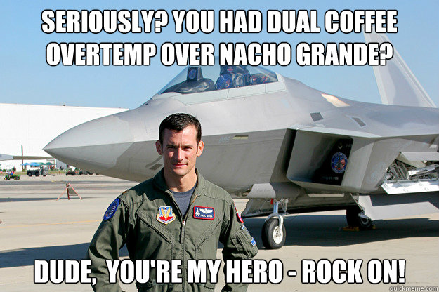 SeriouslY? You had dual coffee overtemp over Nacho Grande? Dude,  you're my hero - rock on! - SeriouslY? You had dual coffee overtemp over Nacho Grande? Dude,  you're my hero - rock on!  Unimpressed F-22 Pilot