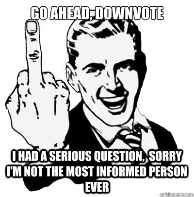 go ahead, downvote I had a serious question,  sorry I'm not the most informed person ever  IDGaF