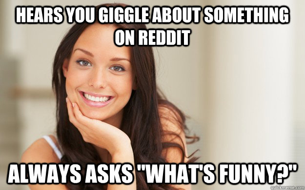 Hears you giggle about something on reddit Always asks 