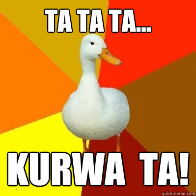 TA TA TA... Kurwa  TA!  Tech Impaired Duck