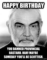 Happy Birthday You damned provincial bastard. Hah! Maybe someday you'll be Scottish.  