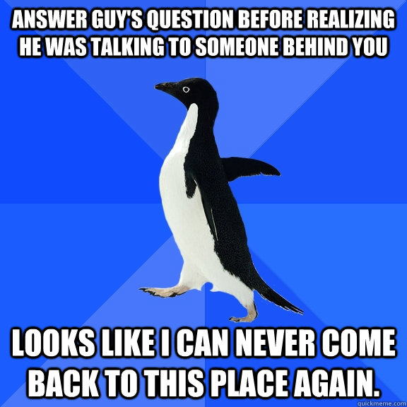 Answer guy's question before realizing he was talking to someone behind you Looks like I can never come back to this place again.  Socially Awkward Penguin
