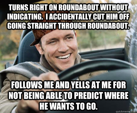 Turns right on roundabout without indicating.  I accidentally cut him off going straight through roundabout. Follows me and Yells at me for not being able to predict where he wants to go. - Turns right on roundabout without indicating.  I accidentally cut him off going straight through roundabout. Follows me and Yells at me for not being able to predict where he wants to go.  SCUMBAG DRIVER