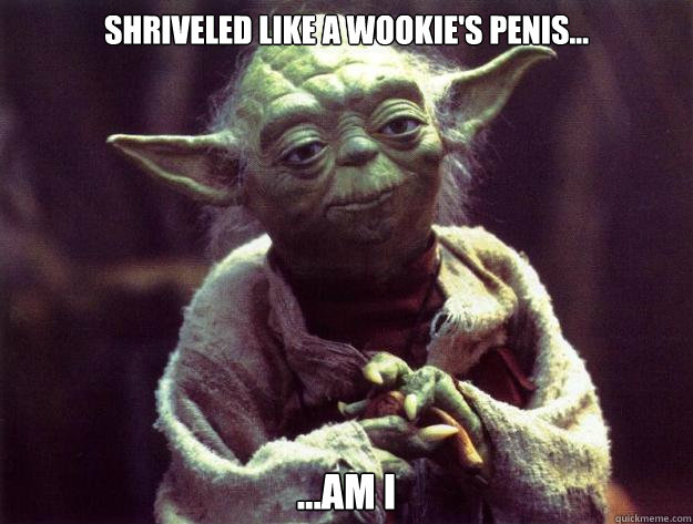 Shriveled like a wookie's penis... ...Am i  Yoda