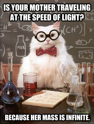 Is your mother traveling at the speed of light? Because her mass is infinite. - Is your mother traveling at the speed of light? Because her mass is infinite.  Chemistry Cat