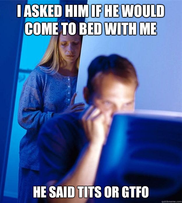i asked him if he would come to bed with me he said tits or gtfo  Redditors Wife