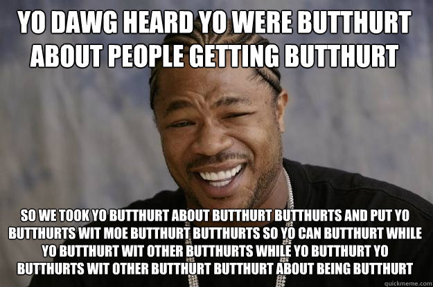 YO DAWG HEARD YO WERE BUTTHURT ABOUT PEOPLE GETTING BUTTHURT SO WE TOOK YO BUTTHURT ABOUT BUTTHURT BUTTHURTS AND PUT YO BUTTHURTS WIT MOE BUTTHURT BUTTHURTS SO YO CAN BUTTHURT WHILE YO BUTTHURT WIT OTHER BUTTHURTS WHILE YO BUTTHURT YO BUTTHURTS WIT OTHER   Xzibit meme