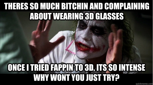 Theres so much Bitchin and complaining about wearing 3D glasses once i tried fappin to 3d, its so intense why wont you just try?  Joker Mind Loss