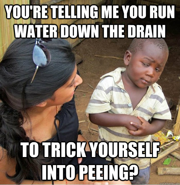 You're telling me you run water down the drain To trick yourself into peeing?  Skeptical Third World Kid