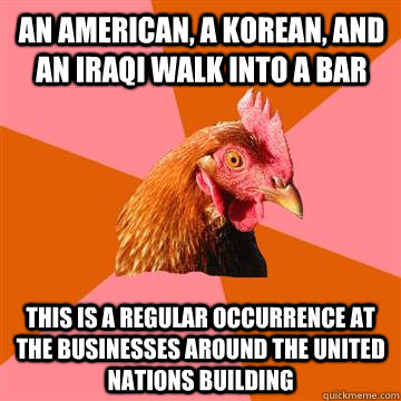 An American, a Korean, and an Iraqi walk into a bar This is a regular occurrence at the businesses around the united nations building  Anti-Joke Chicken