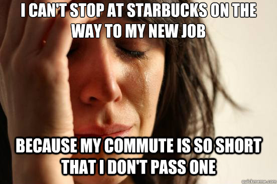 I can't stop at starbucks on the way to my new job Because my commute is so short that I don't pass one  First World Problems