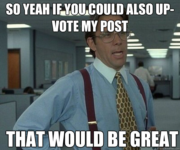 So yeah if you could also up-vote my post THAT WOULD BE GREAT  that would be great