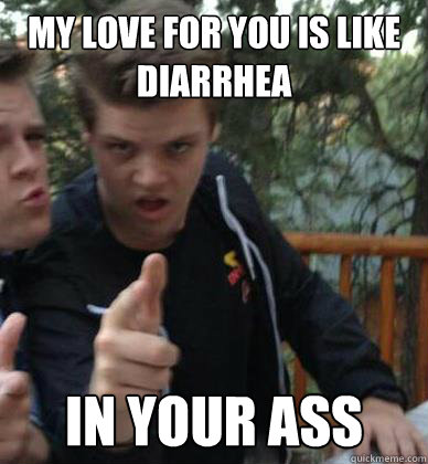 My love for you is like diarrhea in your ass  