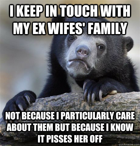 I keep in touch with my ex wifes' family Not because I particularly care about them but because I know it pisses her off  Confession Bear