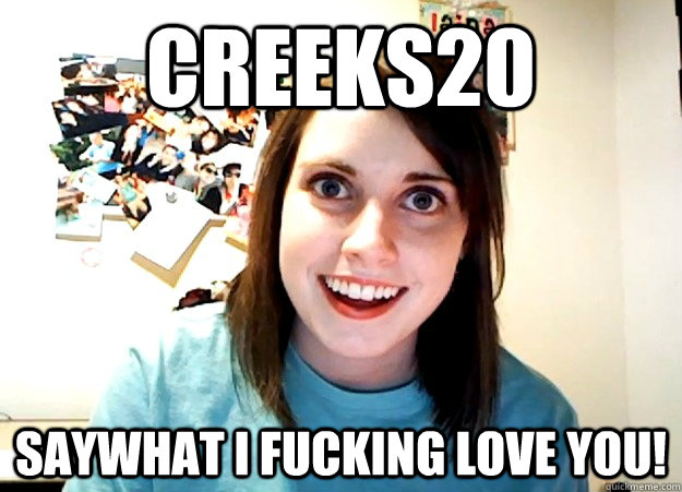 Creeks20 Saywhat i fucking love you!  Overly Attached Girlfriend