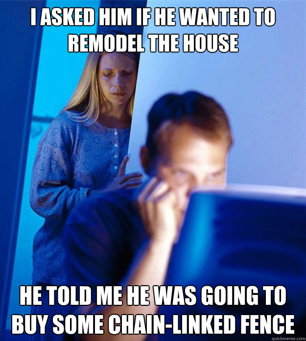 I ASKED HIM IF HE WANTED TO REMODEL THE HOUSE HE TOLD ME HE WAS GOING TO BUY SOME CHAIN-LINKED FENCE  Redditors Wife