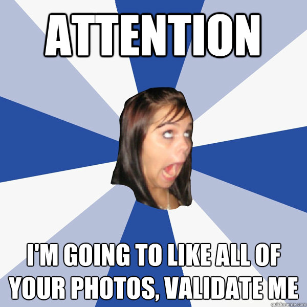 attention I'm going to like all of your photos, validate me  Annoying Facebook Girl