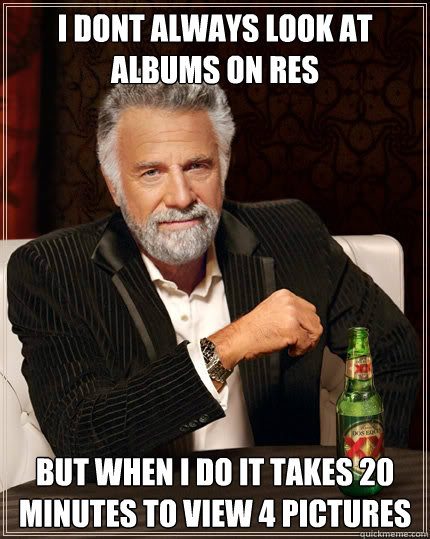 I dont always look at albums on res But when i do it takes 20 minutes to view 4 pictures  The Most Interesting Man In The World