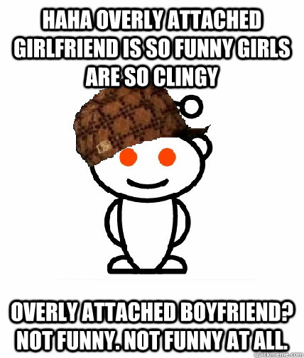 HAHA OVERLY ATTACHED GIRLFRIEND IS SO FUNNY GIRLS ARE SO CLINGY OVERLY ATTACHED BOYFRIEND? NOT FUNNY. NOT FUNNY AT ALL. - HAHA OVERLY ATTACHED GIRLFRIEND IS SO FUNNY GIRLS ARE SO CLINGY OVERLY ATTACHED BOYFRIEND? NOT FUNNY. NOT FUNNY AT ALL.  Scumbag Redditor