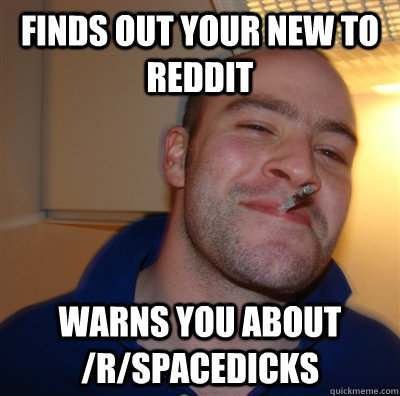 finds out your new to reddit warns you about /r/spacedicks  GoodGuyGreg