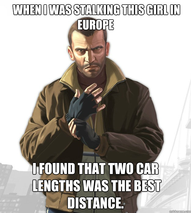  when I was stalking this girl in Europe I found that two car
 lengths was the best distance.  Tipic niko