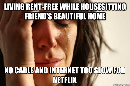 Living rent-free while housesitting friend's beautiful home no cable and internet too slow for netflix  First World Problems
