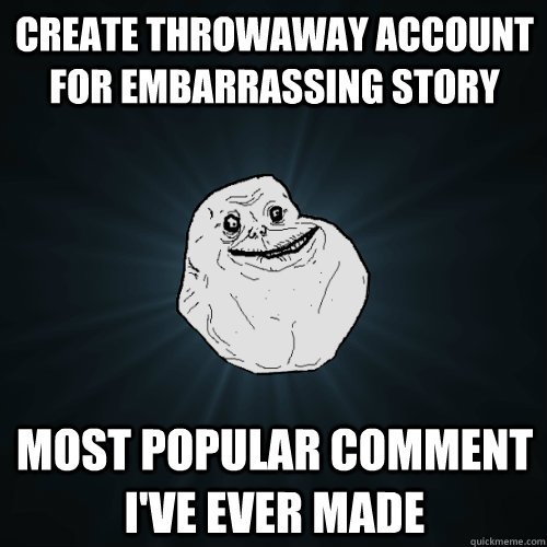 Create Throwaway Account for embarrassing story  Most popular comment I've ever made  Forever Alone