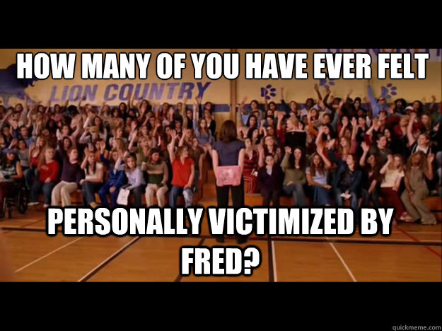 how many of you have ever felt personally victimized by Fred? - how many of you have ever felt personally victimized by Fred?  Personally victimized by Regina George