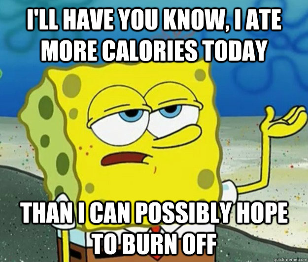 I'll have you know, I ate more calories today Than I can possibly hope to burn off  Tough Spongebob