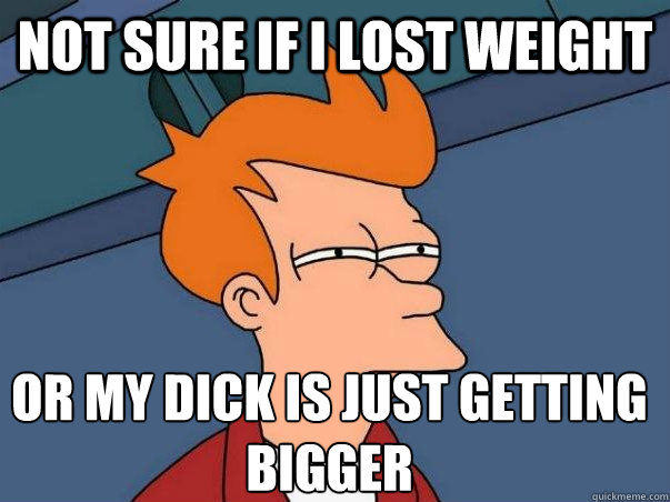 Not sure if I lost weight Or my dick is just getting bigger  Not sure Fry