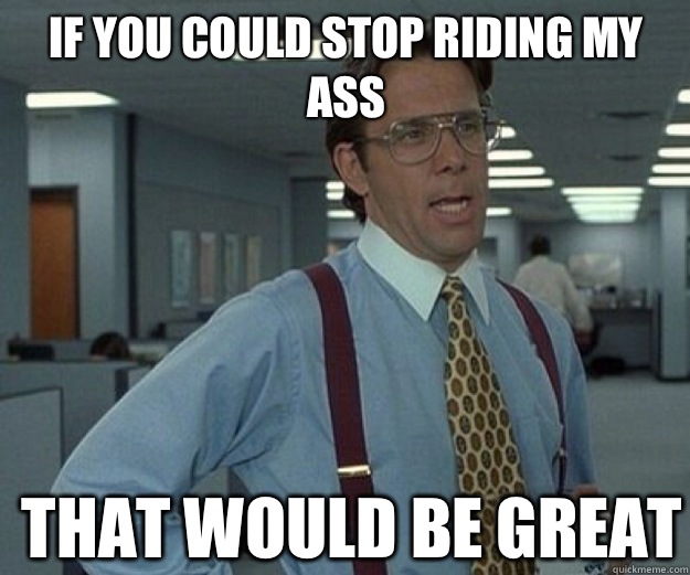 If you could stop riding my ass THAT WOULD BE GREAT  that would be great