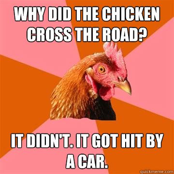 Why did the chicken cross the road? It didn't. It got hit by a car.  Anti-Joke Chicken
