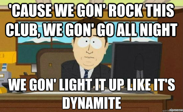 WE GON' LIGHT IT UP LIKE IT'S DYNAMITE 'Cause we gon' rock this club, We gon' go all night - WE GON' LIGHT IT UP LIKE IT'S DYNAMITE 'Cause we gon' rock this club, We gon' go all night  aaaand its gone