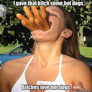 I gave that bitch some hot dogs Bitches love hot dogs  Hot dogs