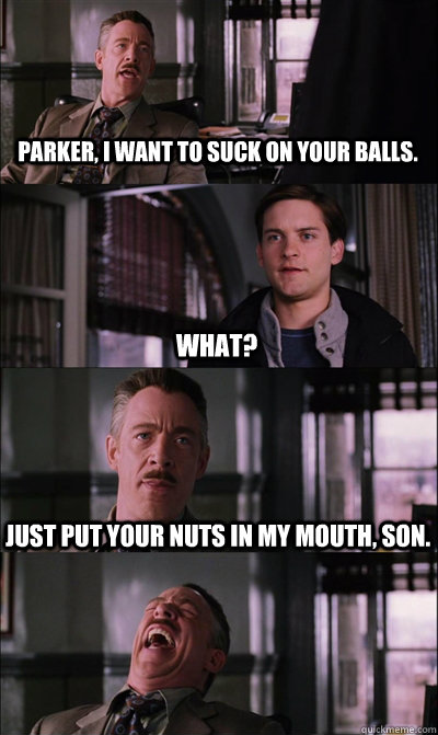 Parker, I want to suck on your balls. what? Just put your nuts in my mouth, son.  - Parker, I want to suck on your balls. what? Just put your nuts in my mouth, son.   JJ Jameson